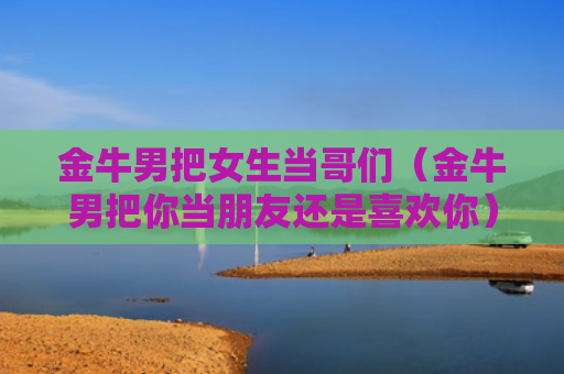 金牛男把女生当哥们（金牛男把你当朋友还是喜欢你）