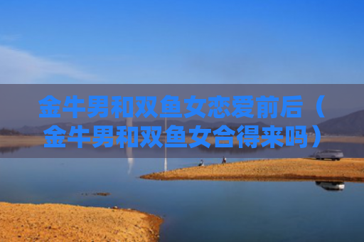 金牛男和双鱼女恋爱前后（金牛男和双鱼女合得来吗）