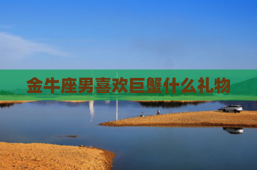 金牛座男喜欢巨蟹什么礼物