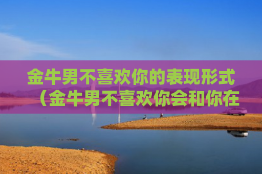 金牛男不喜欢你的表现形式（金牛男不喜欢你会和你在一起吗）