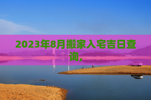 2023年8月搬家入宅吉日查询,