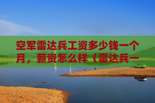空军雷达兵工资多少钱一个月，薪资怎么样（雷达兵一个月多少钱）