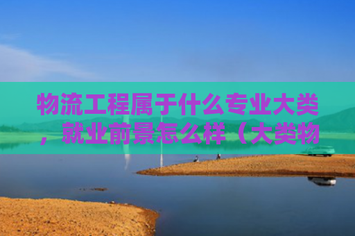 物流工程属于什么专业大类，就业前景怎么样（大类物流就业前景）