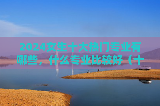 2024女生十大热门专业有哪些，什么专业比较好（十大比较好热门专业）