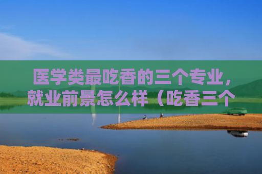 医学类最吃香的三个专业，就业前景怎么样（吃香三个医学类）