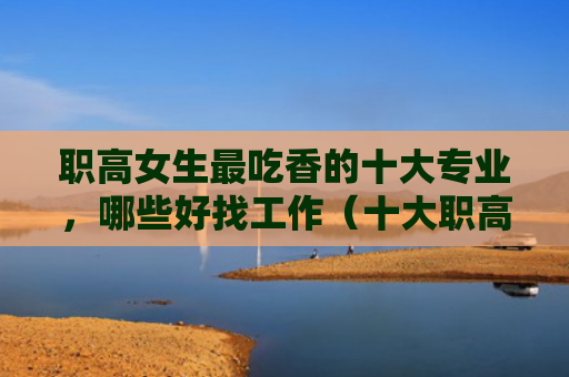 职高女生最吃香的十大专业，哪些好找工作（十大职高好找）