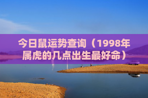 今日鼠运势查询（1998年属虎的几点出生最好命）