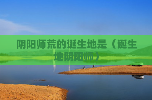 阴阳师荒的诞生地是（诞生地阴阳师）