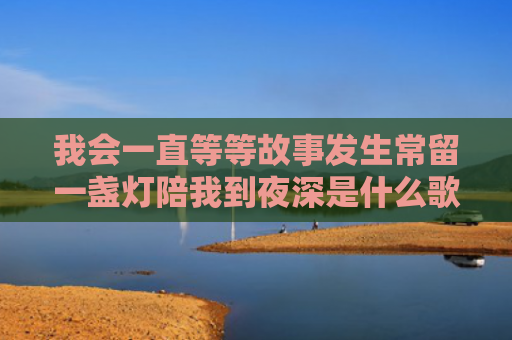 我会一直等等故事发生常留一盏灯陪我到夜深是什么歌（我会陪我夜深）