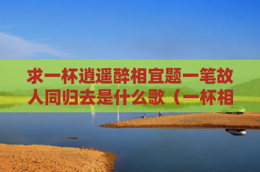 求一杯逍遥醉相宜题一笔故人同归去是什么歌（一杯相宜一笔）