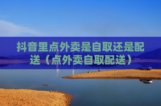 抖音里点外卖是自取还是配送（点外卖自取配送）