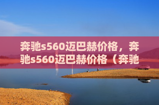 奔驰s560迈巴赫价格，奔驰s560迈巴赫价格（奔驰迈巴赫价格）