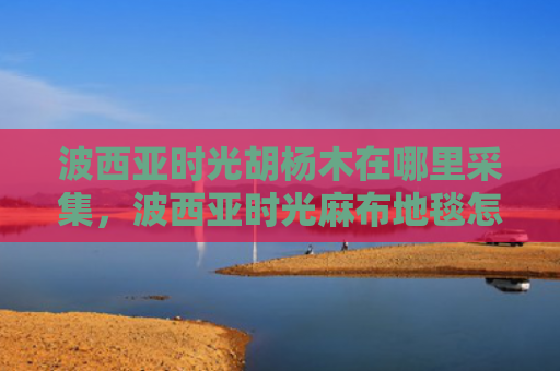 波西亚时光胡杨木在哪里采集，波西亚时光麻布地毯怎么做（西亚时光麻布）