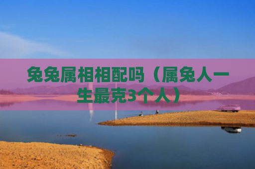 兔兔属相相配吗（属兔人一生最克3个人）