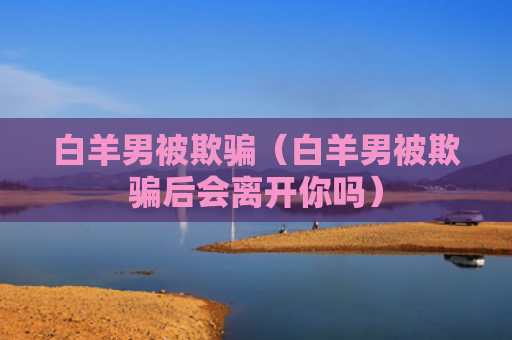 白羊男被欺骗（白羊男被欺骗后会离开你吗）