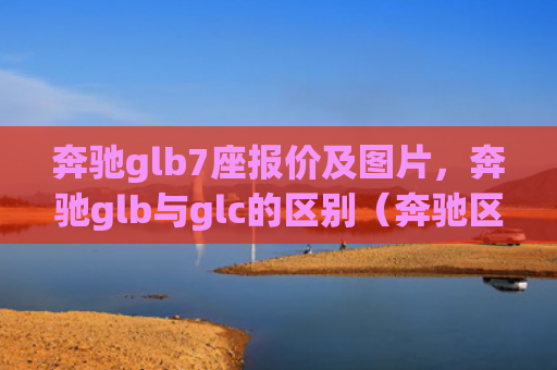 奔驰glb7座报价及图片，奔驰glb与glc的区别（奔驰区别报价）