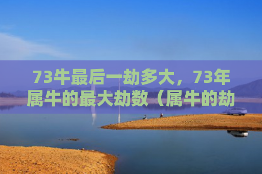73牛最后一劫多大，73年属牛的最大劫数（属牛的劫数多大）