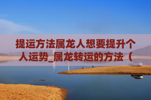 提运方法属龙人想要提升个人运势_属龙转运的方法（个人运势属龙人想要）
