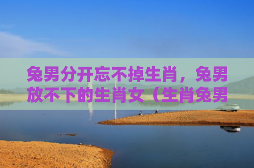 兔男分开忘不掉生肖，兔男放不下的生肖女（生肖兔男忘不掉）