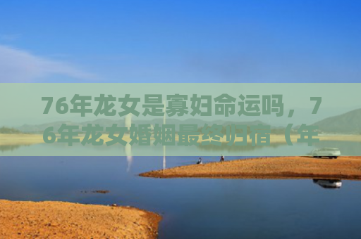 76年龙女是寡妇命运吗，76年龙女婚姻最终归宿（年龙婚姻寡妇）