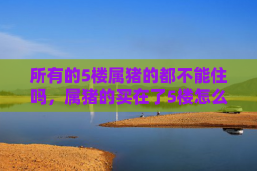 所有的5楼属猪的都不能住吗，属猪的买在了5楼怎么办（属猪的）