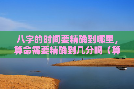 八字的时间要精确到哪里，算命需要精确到几分吗（算命八字精确）
