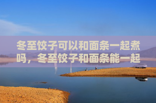 冬至饺子可以和面条一起煮吗，冬至饺子和面条能一起吃吗（冬至饺子和面面条）