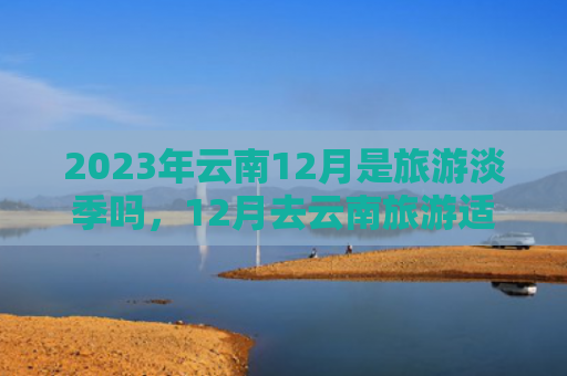 2023年云南12月是旅游淡季吗，12月去云南旅游适合吗（云南淡季云南旅游）