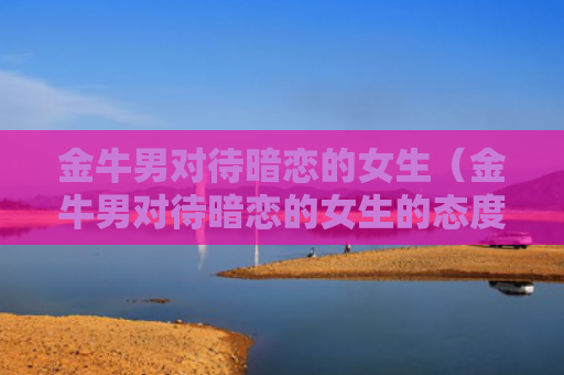 金牛男对待暗恋的女生（金牛男对待暗恋的女生的态度）