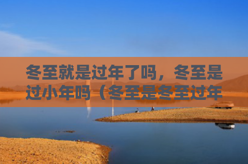 冬至就是过年了吗，冬至是过小年吗（冬至是冬至过年了）