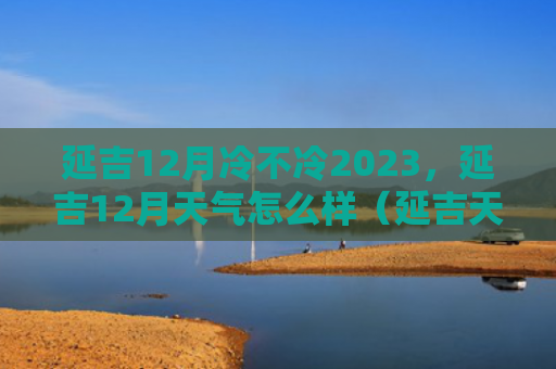 延吉12月冷不冷2023，延吉12月天气怎么样（延吉天气冷不冷）