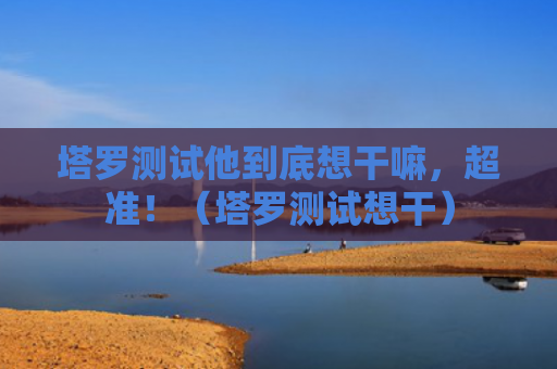 塔罗测试他到底想干嘛，超准！（塔罗测试想干）
