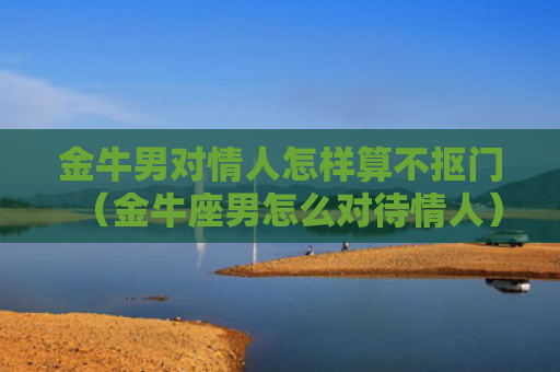 金牛男对情人怎样算不抠门（金牛座男怎么对待情人）