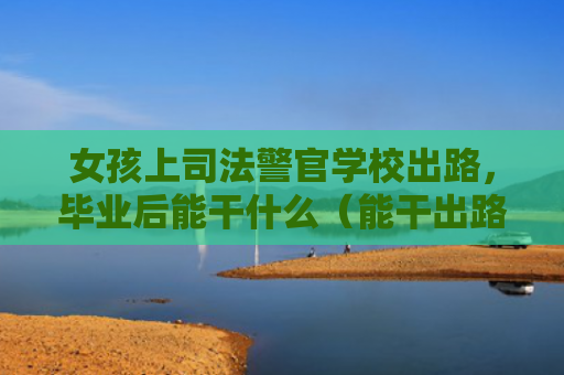 女孩上司法警官学校出路，毕业后能干什么（能干出路司法）