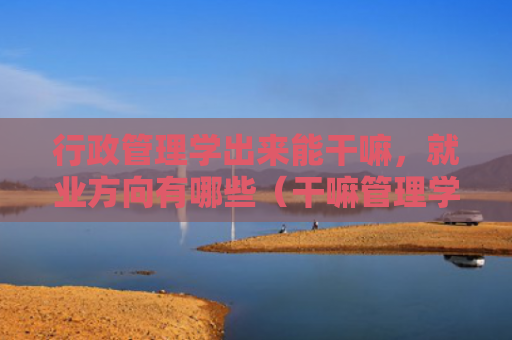 行政管理学出来能干嘛，就业方向有哪些（干嘛管理学方向）
