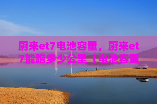 蔚来et7电池容量，蔚来et7能跑多少公里（电池容量公里）