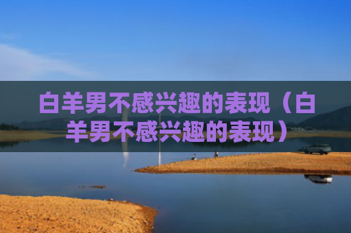 白羊男不感兴趣的表现（白羊男不感兴趣的表现）