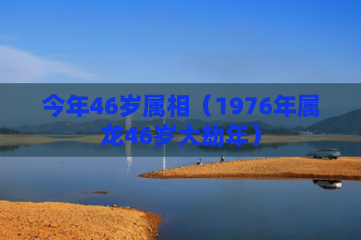 今年46岁属相（1976年属龙46岁大劫年）