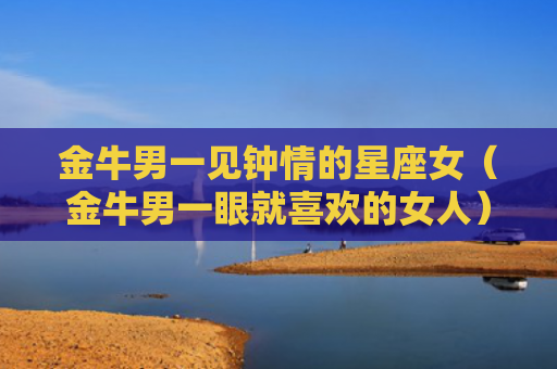 金牛男一见钟情的星座女（金牛男一眼就喜欢的女人）