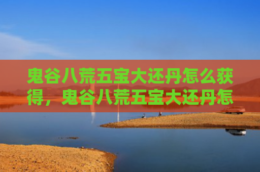 鬼谷八荒五宝大还丹怎么获得，鬼谷八荒五宝大还丹怎么获得（鬼谷八荒五宝大还丹）