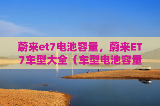 蔚来et7电池容量，蔚来ET7车型大全（车型电池容量大全）