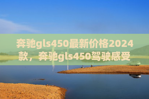 奔驰gls450最新价格2024款，奔驰gls450驾驶感受如何（奔驰驾驶感受）