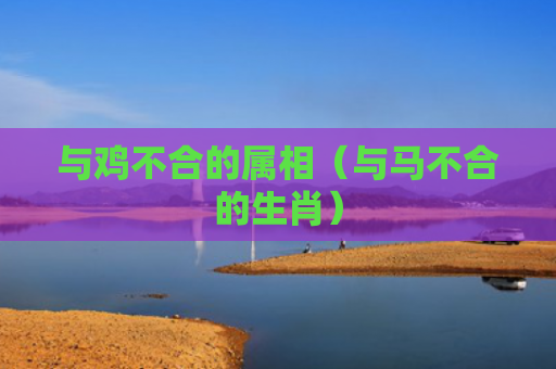 与鸡不合的属相（与马不合的生肖）