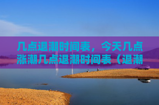 几点退潮时间表，今天几点涨潮几点退潮时间表（退潮今天几点涨潮几点退潮时间表）