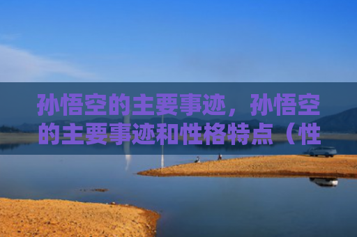 孙悟空的主要事迹，孙悟空的主要事迹和性格特点（性格特点事迹悟空）