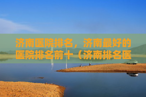 济南医院排名，济南最好的医院排名前十（济南排名医院）