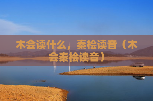 木会读什么，秦桧读音（木会秦桧读音）