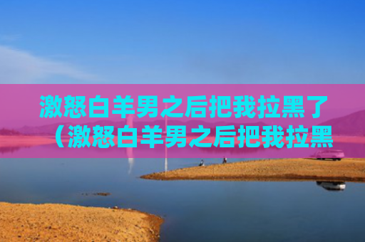 激怒白羊男之后把我拉黑了（激怒白羊男之后把我拉黑了会怎么样）
