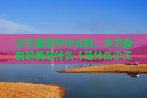 少工委是干什么的，少工委的职责是什么（是什么少工委职责）