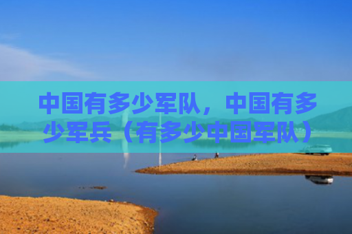 中国有多少军队，中国有多少军兵（有多少中国军队）